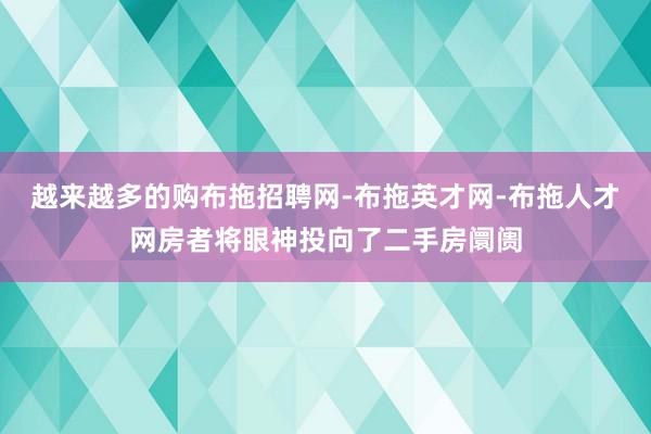 越来越多的购布拖招聘网-布拖英才网-布拖人才网房者将眼神投向了二手房阛阓