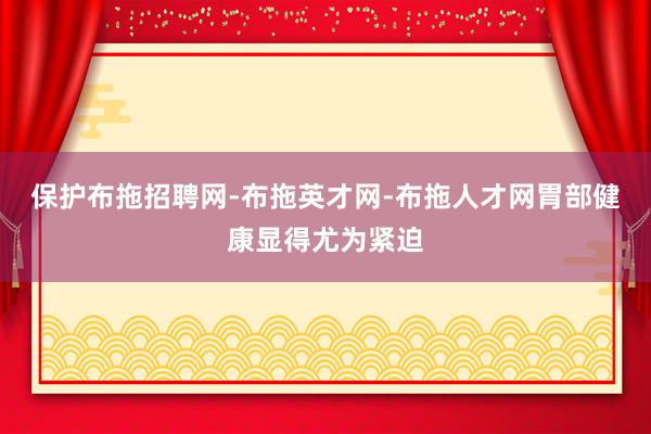 保护布拖招聘网-布拖英才网-布拖人才网胃部健康显得尤为紧迫